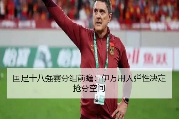 国足十八强赛分组前瞻：伊万用人弹性决定抢分空间